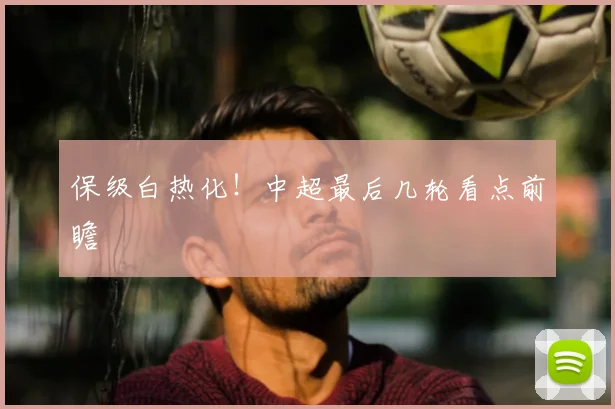 保级白热化！中超最后几轮看点前瞻