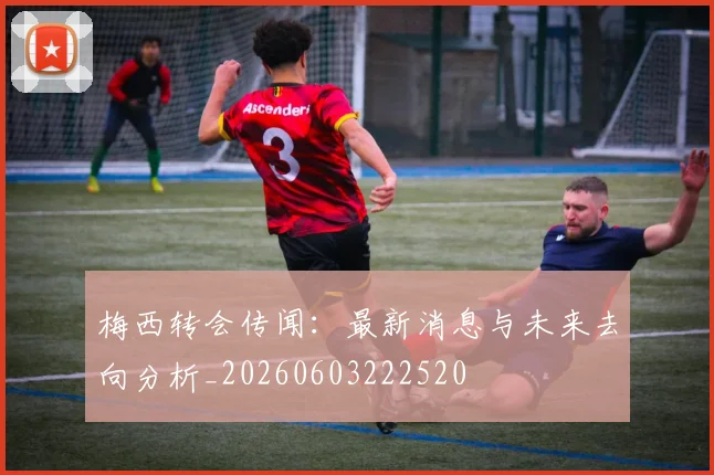 梅西转会传闻:最新消息与未来去向分析_20260603222520