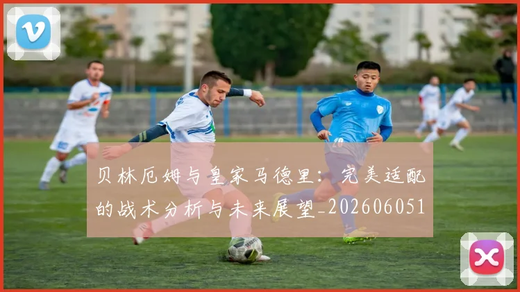 贝林厄姆与皇家马德里：完美适配的战术分析与未来展望_20260605171439_20260703181949