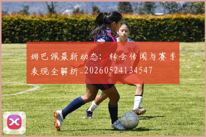 姆巴佩最新动态：转会传闻与赛季表现全解析_20260524134547