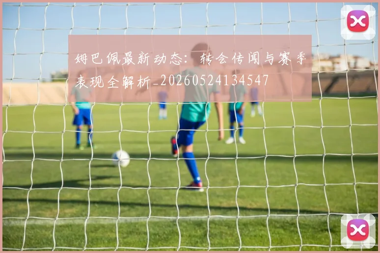 姆巴佩最新动态：转会传闻与赛季表现全解析_20260524134547